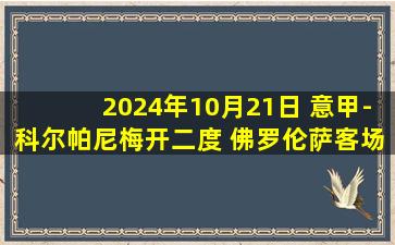 2024年10月21日 意甲-科尔帕尼梅开二度 佛罗伦萨客场6-0狂胜十人莱切